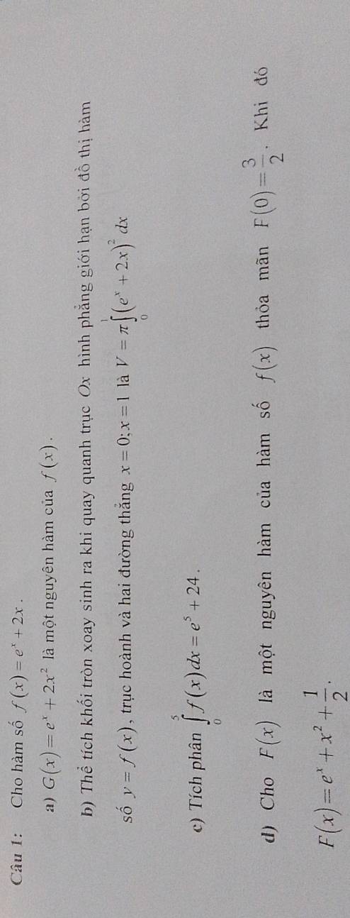 Cho hàm số f(x)=e^x+2x. 
a) G(x)=e^x+2x^2 là một nguyên hàm của f(x). 
b) Thể tích khối tròn xoay sinh ra khi quay quanh trục Ox hình phẳng giới hạn bởi đồ thị hàm 
số y=f(x) , trục hoành và hai đường thắng x=0;x=1 là V=π ∈tlimits (e^x+2x)^2dx
c) Tích phân ∈tlimits _0^(5f(x)dx=e^5)+24. 
d) Cho F(x) là một nguyên hàm của hàm số f(x) thỏa mãn F(0)= 3/2 . Khi đó
F(x)=e^x+x^2+ 1/2 .