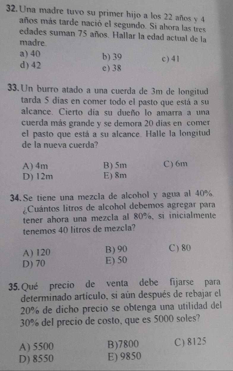 Una madre tuvo su primer hijo a los 22 años y 4
años más tarde nació el segundo. Si ahora las tres
edades suman 75 años. Hallar la edad actual de la
madre.
a) 40 b) 39
c) 4 1
d) 42 e) 38
33.Un burro atado a una cuerda de 3m de longitud
tarda 5 días en comer todo el pasto que está a su
alcance. Cierto día su dueño lo amarra a una
cuerda más grande y se demora 20 días en comer
el pasto que está a su alcance. Halle la longitud
de la nueva cuerda?
A) 4m B) 5m C) 6m
D) 12m E) 8m
34.Se tiene una mezcla de alcohol y agua al 40%.
¿Cuántos litros de alcohol debemos agregar para
tener ahora una mezcla al 80%, si inicialmente
tenemos 40 litros de mezcla?
B) 90
A) 120 C) 80
D) 70 E) 50
35. Qué precio de venta debe fijarse para
determinado artículo, si aún después de rebajar el
20% de dicho precio se obtenga una utilidad del
30% del precio de costo, que es 5000 soles?
A) 5500 B) 7800 C) 8125
D) 8550 E) 9850