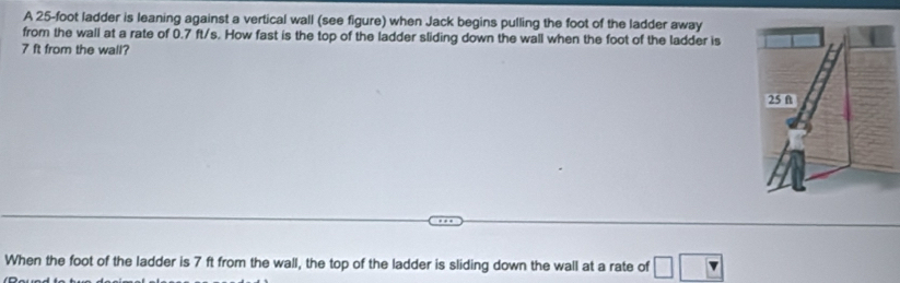 A 25-foot ladder is leaning against a vertical wall (see figure) when Jack begins pulling the foot of the ladder away 
from the wall at a rate of 0.7 ft/s. How fast is the top of the ladder sliding down the wall when the foot of the ladder is
7 ft from the wall? 
When the foot of the ladder is 7 ft from the wall, the top of the ladder is sliding down the wall at a rate of □ □