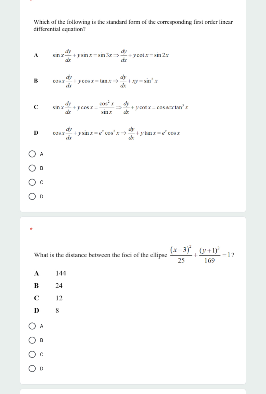 Which of the following is the standard form of the corresponding first order linear
differential equation?
A sin x dy/dx +ysin x=sin 3xRightarrow  dy/dx +ycot x=sin 2x
B cos x dy/dx +ycos x=tan xRightarrow  dy/dx +xy=sin^2x
C sin x dy/dx +ycos x= cos^2x/sin x Rightarrow  dy/dx +ycot x=cos ecxtan^3x
D cos x dy/dx +ysin x=e^xcos^2xRightarrow  dy/dx +ytan x=e^xcos x
A
B
C
D
What is the distance between the foci of the ellipse frac (x-3)^225+frac (y+1)^2169=1 ？
A 144
B 24
C 12
D 8
A
B
C
D