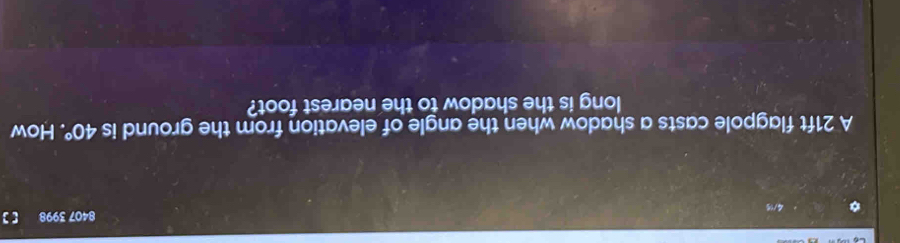 8407 3998 [] 
A 21ft flagpole casts a shadow when the angle of elevation from the ground is 40°. How 
long is the shadow to the nearest foot?