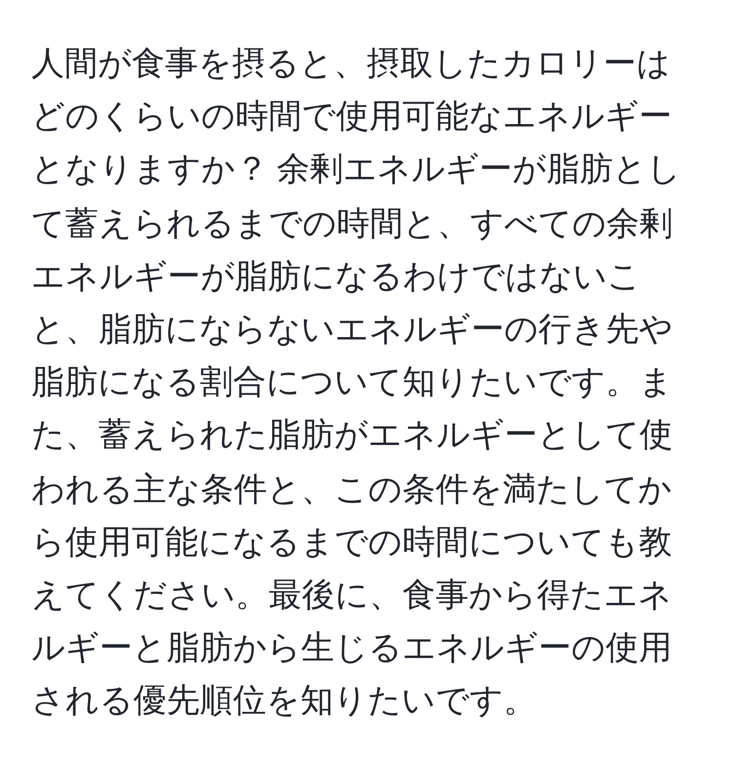 人間が食事を摂ると、摂取したカロリーはどのくらいの時間で使用可能なエネルギーとなりますか？ 余剰エネルギーが脂肪として蓄えられるまでの時間と、すべての余剰エネルギーが脂肪になるわけではないこと、脂肪にならないエネルギーの行き先や脂肪になる割合について知りたいです。また、蓄えられた脂肪がエネルギーとして使われる主な条件と、この条件を満たしてから使用可能になるまでの時間についても教えてください。最後に、食事から得たエネルギーと脂肪から生じるエネルギーの使用される優先順位を知りたいです。