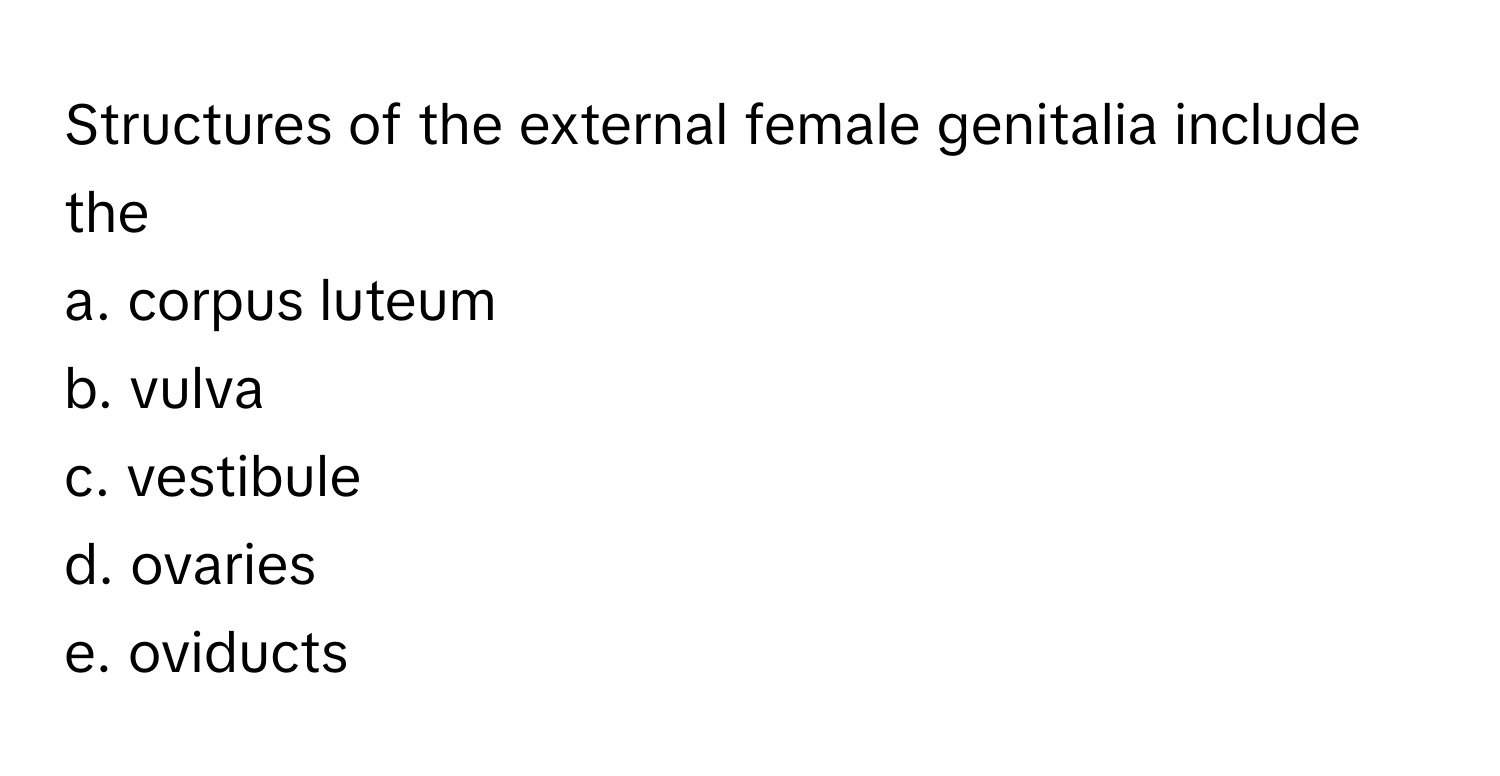 Structures of the external female genitalia include the
a. corpus luteum 
b. vulva 
c. vestibule 
d. ovaries 
e. oviducts