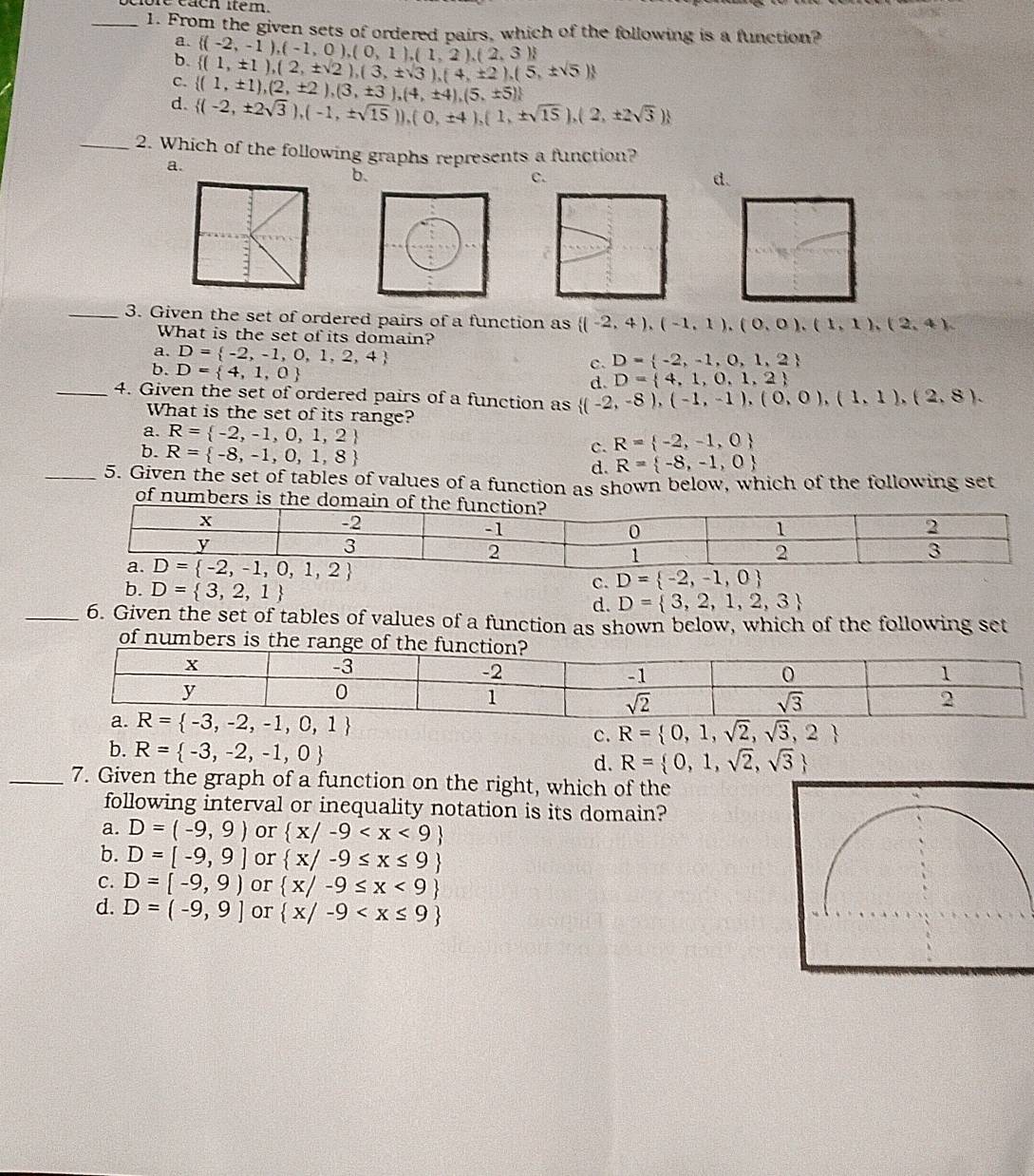 From the given sets of ordered pairs, which of the following is a function?
a.  (-2,-1),(-1,0),(0,1),(1,2),(2,3)
b.  (1,± 1),(2,± sqrt(2)),(3,± sqrt(3)),(4,± 2),(5,± sqrt(5))
c.  (1,± 1),(2,± 2),(3,± 3),(4,± 4),(5,± 5)
d.  (-2,± 2sqrt(3)),(-1,± sqrt(15))),(0,± 4),(1,± sqrt(15)),(2,± 2sqrt(3))
_2. Which of the following graphs represents a function?
a.
b.
c.
d.
_3. Given the set of ordered pairs of a function as  (-2,4),(-1,1),(0,0),(1,1),(2,4),
What is the set of its domain?
a. D= -2,-1,0,1,2,4
b. D= 4,1,0
c. D= -2,-1,0,1,2
d. D= 4,1,0,1,2
_4. Given the set of ordered pairs of a function as  (-2,-8),(-1,-1),(0,0),(1,1),(2,8).
What is the set of its range?
a. R= -2,-1,0,1,2 c. R= -2,-1,0
b. R= -8,-1,0,1,8
d. R= -8,-1,0
_5. Given the set of tables of values of a function as shown below, which of the following set
of numbers is
D= -2,-1,0
c.
b. D= 3,2,1 D= 3,2,1,2,3
d.
_6. Given the set of tables of values of a function as shown below, which of the following set
of numbers is the range of th
c. R= 0,1,sqrt(2),sqrt(3),2
b. R= -3,-2,-1,0
d. R= 0,1,sqrt(2),sqrt(3)
_7. Given the graph of a function on the right, which of the
following interval or inequality notation is its domain?
a. D=(-9,9) or  x/-9
b. D=[-9,9] or  x/-9≤ x≤ 9
c. D=[-9,9) or  x/-9≤ x<9
d. D=(-9,9] or  x/-9