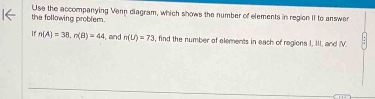 Use the accompanying Venn diagram, which shows the number of elements in region II to answer 
the following problem. 
If n(A)=38, n(B)=44 , and n(U)=73 , find the number of elements in each of regions I, III, and IV.