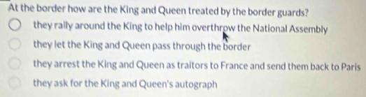 At the border how are the King and Queen treated by the border guards?
they rally around the King to help him overthrow the National Assembly
they let the King and Queen pass through the border
they arrest the King and Queen as traitors to France and send them back to Paris
they ask for the King and Queen's autograph