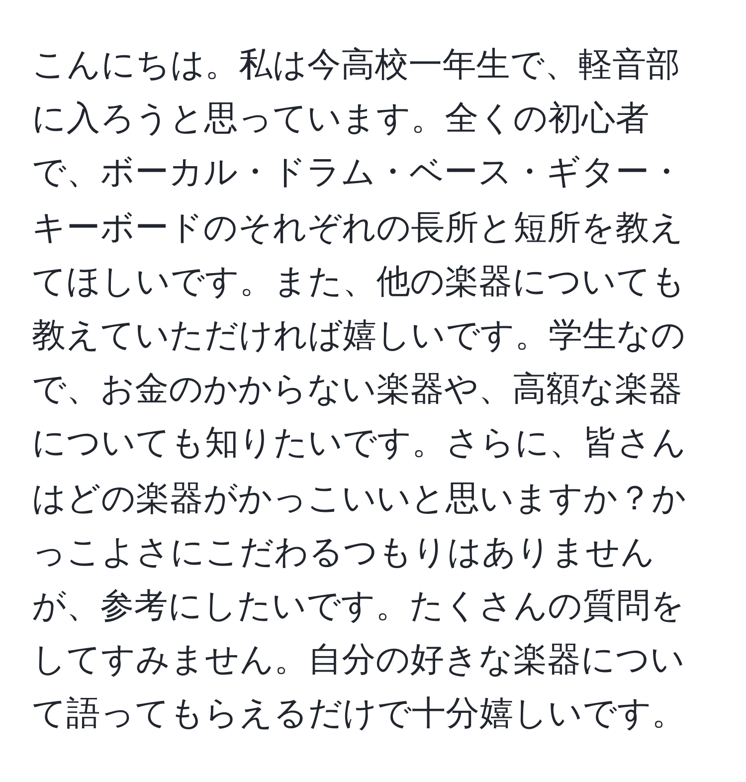 こんにちは。私は今高校一年生で、軽音部に入ろうと思っています。全くの初心者で、ボーカル・ドラム・ベース・ギター・キーボードのそれぞれの長所と短所を教えてほしいです。また、他の楽器についても教えていただければ嬉しいです。学生なので、お金のかからない楽器や、高額な楽器についても知りたいです。さらに、皆さんはどの楽器がかっこいいと思いますか？かっこよさにこだわるつもりはありませんが、参考にしたいです。たくさんの質問をしてすみません。自分の好きな楽器について語ってもらえるだけで十分嬉しいです。