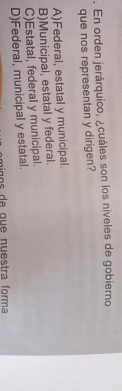 En orden jerárquico, ¿cuáles son los niveles de gobierno
que nos representan y dirigen?
A)Federal, estatal y municipal.
B)Municipal, estatal y federal.
C)Estatal, federal y municipal.
D)Federal, municipal y estatal.
