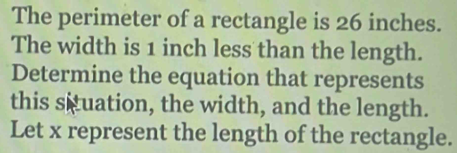 The perimeter of a rectangle is 26 inches. 
The width is 1 inch less than the length. 
Determine the equation that represents 
this situation, the width, and the length. 
Let x represent the length of the rectangle.