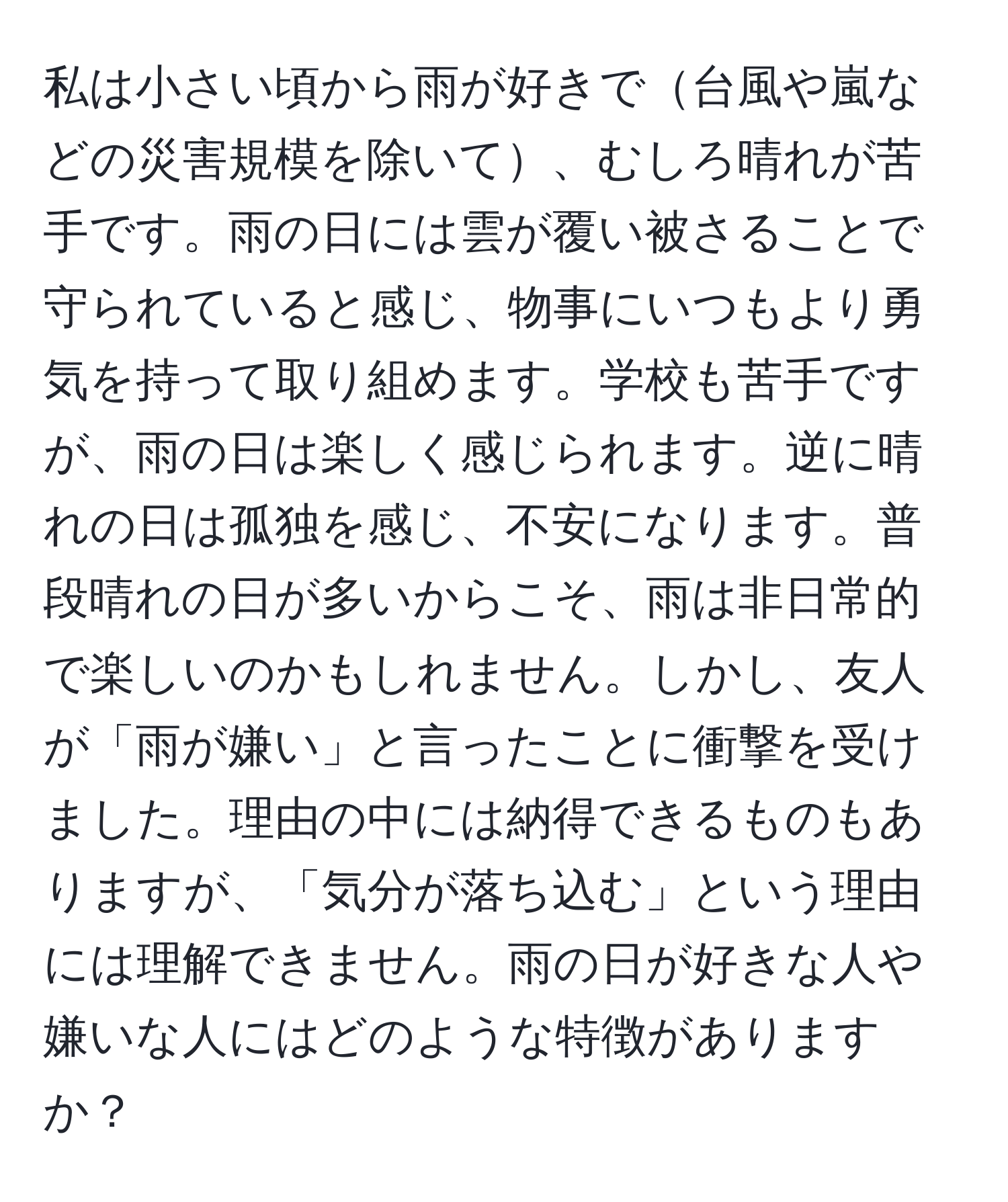 私は小さい頃から雨が好きで台風や嵐などの災害規模を除いて、むしろ晴れが苦手です。雨の日には雲が覆い被さることで守られていると感じ、物事にいつもより勇気を持って取り組めます。学校も苦手ですが、雨の日は楽しく感じられます。逆に晴れの日は孤独を感じ、不安になります。普段晴れの日が多いからこそ、雨は非日常的で楽しいのかもしれません。しかし、友人が「雨が嫌い」と言ったことに衝撃を受けました。理由の中には納得できるものもありますが、「気分が落ち込む」という理由には理解できません。雨の日が好きな人や嫌いな人にはどのような特徴がありますか？