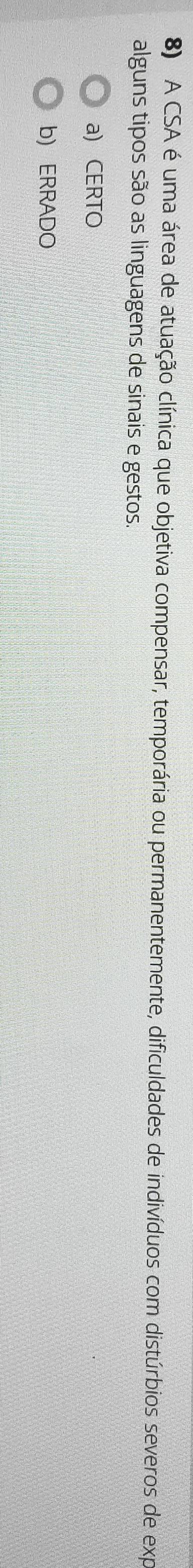 A CSA é uma área de atuação clínica que objetiva compensar, temporária ou permanentemente, dificuldades de indivíduos com distúrbios severos de exp
alguns tipos são as linguagens de sinais e gestos.
a) CERTO
b) ERRADO