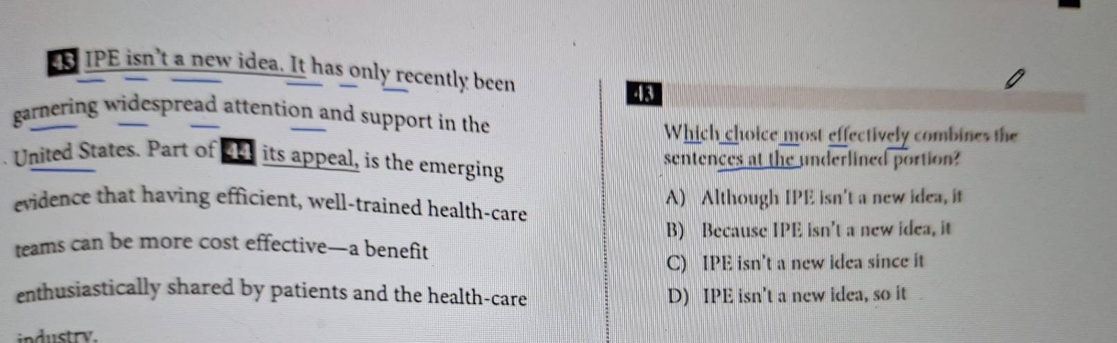 EB IPE isn't a new idea. It has only recently been
4k
garnering widespread attention and support in the
Which choice most effectively combines the
United States. Part of ar its appeal, is the emerging sentences at the underlined portion?
evidence that having efficient, well-trained health-care A) Although IPE isn't a new idea, it
B) Because IPE isn't a new idea, it
teams can be more cost effective—a benefit
C) IPE isn't a new idea since it
enthusiastically shared by patients and the health-care D) IPE isn't a new idea, so it
industry.