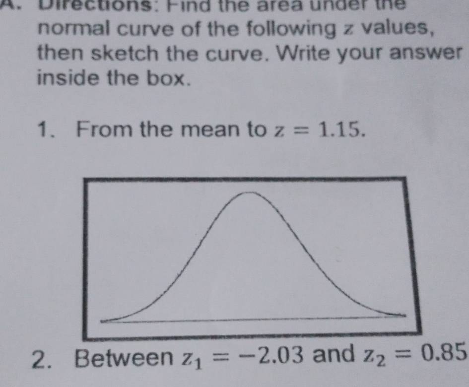 Directions: Find the area under the 
normal curve of the following z values, 
then sketch the curve. Write your answer 
inside the box. 
1. From the mean to z=1.15. 
2. Between z_1=-2.03 and z_2=0.85