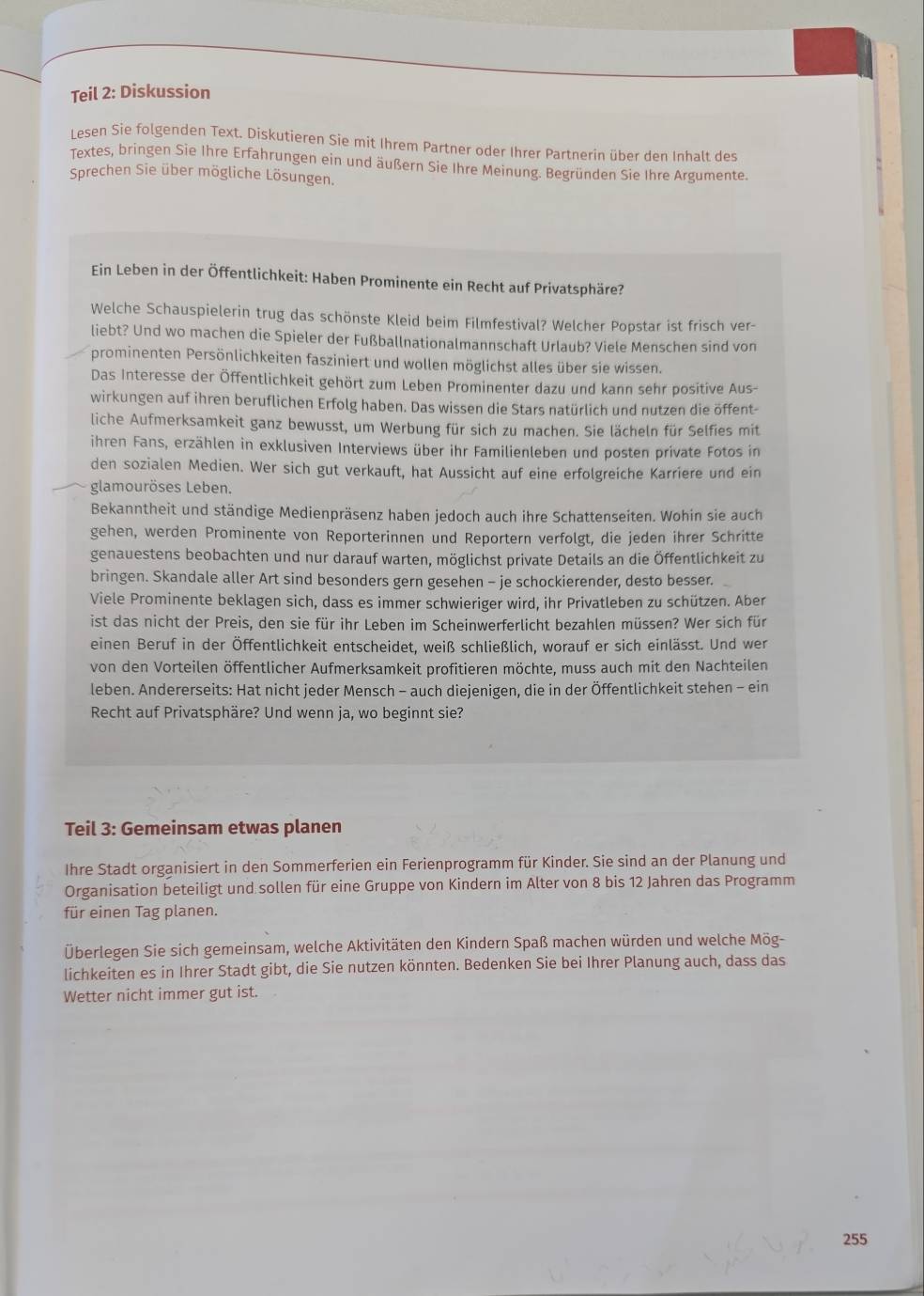 Teil 2: Diskussion
Lesen Sie folgenden Text. Diskutieren Sie mit Ihrem Partner oder Ihrer Partnerin über den Inhalt des
Textes, bringen Sie Ihre Erfahrungen ein und äußern Sie Ihre Meinung. Begründen Sie Ihre Argumente.
Sprechen Sie über mögliche Lösungen.
Ein Leben in der Öffentlichkeit: Haben Prominente ein Recht auf Privatsphäre?
Welche Schauspielerin trug das schönste Kleid beim Filmfestival? Welcher Popstar ist frisch ver-
liebt? Und wo machen die Spieler der Fußballnationalmannschaft Urlaub? Viele Menschen sind von
prominenten Persönlichkeiten fasziniert und wollen möglichst alles über sie wissen.
Das Interesse der Öffentlichkeit gehört zum Leben Prominenter dazu und kann sehr positive Aus-
wirkungen auf ihren beruflichen Erfolg haben. Das wissen die Stars natürlich und nutzen die öffent-
liche Aufmerksamkeit ganz bewusst, um Werbung für sich zu machen. Sie lächeln für Selfies mit
ihren Fans, erzählen in exklusiven Interviews über ihr Familienleben und posten private Fotos in
den sozialen Medien. Wer sich gut verkauft, hat Aussicht auf eine erfolgreiche Karriere und ein
glamouröses Leben.
Bekanntheit und ständige Medienpräsenz haben jedoch auch ihre Schattenseiten. Wohin sie auch
gehen, werden Prominente von Reporterinnen und Reportern verfolgt, die jeden ihrer Schritte
genauestens beobachten und nur darauf warten, möglichst private Details an die Öffentlichkeit zu
bringen. Skandale aller Art sind besonders gern gesehen - je schockierender, desto besser.
Viele Prominente beklagen sich, dass es immer schwieriger wird, ihr Privatleben zu schützen. Aber
ist das nicht der Preis, den sie für ihr Leben im Scheinwerferlicht bezahlen müssen? Wer sich für
einen Beruf in der Öffentlichkeit entscheidet, weiß schließlich, worauf er sich einlässt. Und wer
von den Vorteilen öffentlicher Aufmerksamkeit profitieren möchte, muss auch mit den Nachteilen
leben. Andererseits: Hat nicht jeder Mensch - auch diejenigen, die in der Öffentlichkeit stehen - ein
Recht auf Privatsphäre? Und wenn ja, wo beginnt sie?
Teil 3: Gemeinsam etwas planen
Ihre Stadt organisiert in den Sommerferien ein Ferienprogramm für Kinder. Sie sind an der Planung und
Organisation beteiligt und sollen für eine Gruppe von Kindern im Alter von 8 bis 12 Jahren das Programm
für einen Tag planen.
Überlegen Sie sich gemeinsam, welche Aktivitäten den Kindern Spaß machen würden und welche Mög-
lichkeiten es in Ihrer Stadt gibt, die Sie nutzen könnten. Bedenken Sie bei Ihrer Planung auch, dass das
Wetter nicht immer gut ist.
255