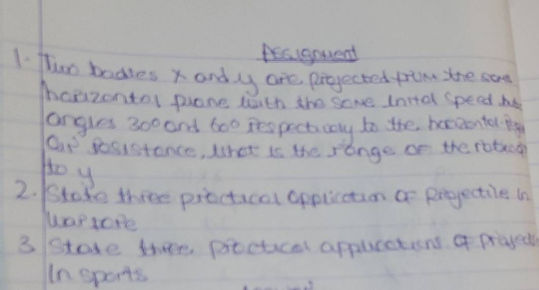 Aalgnuent 
1. fwo bodles x andly are projected frin the sae 
maazontol pone wth the same Inttel speed he 
angles 300 and 6oo respectivay to the beewonter lg 
Cp sosistance, What is the sange of the roteoe 
Ho y 
2. /Stake three practical applcction a prjectile in 
3. Stade thee procticel appuretions of prajed 
In sports