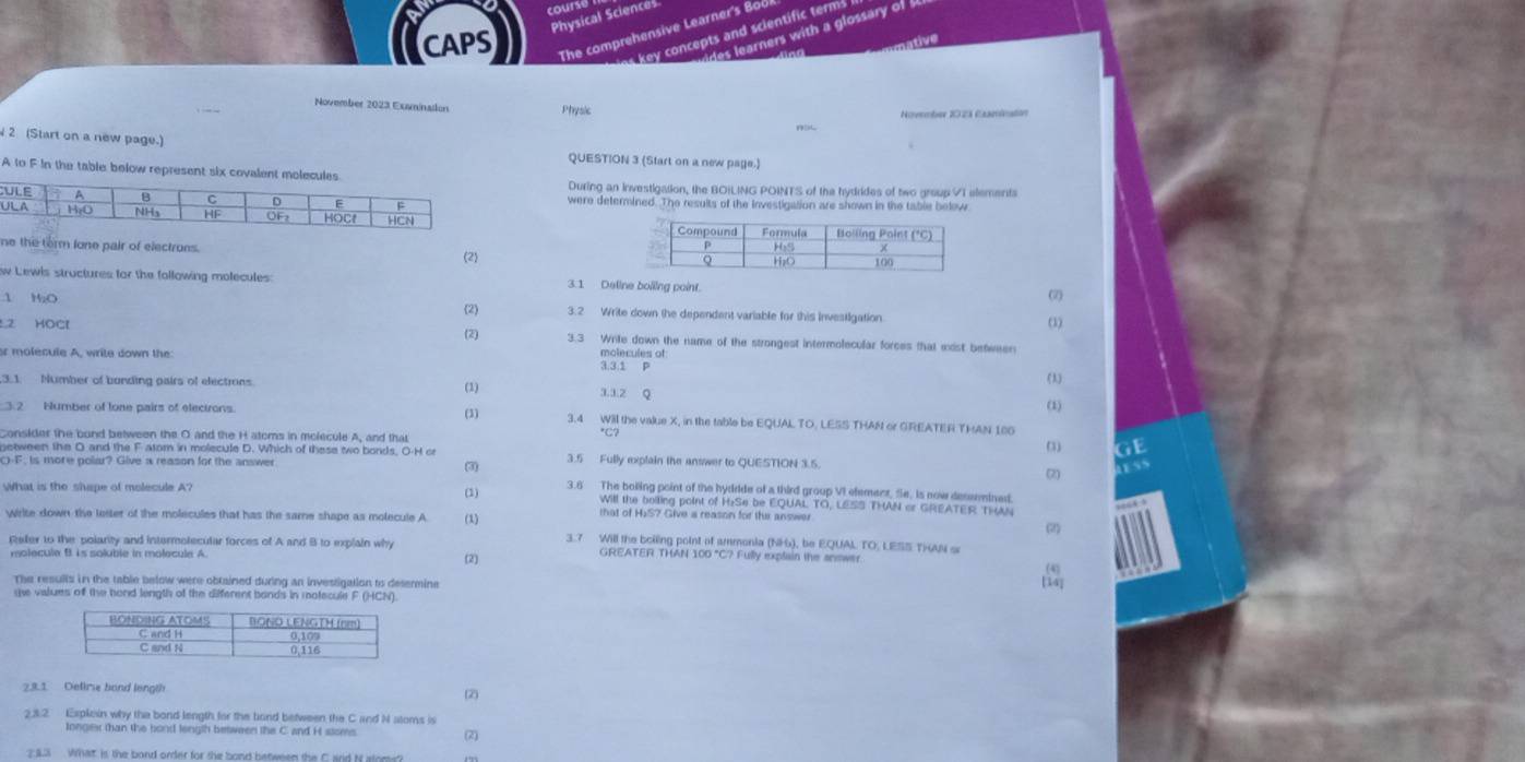 course !
Physical Sciences
CAPS The comprehensive Learner's Boo
vides learners with a glossary of  
es key concepts and scientific terms 
tive
November 2023 Exminaton Physic
November 2023 Casminatión
2 (Start on a new page.)
QUESTION 3 (Start on a new page.)
A to F in the table below represent sixDuring an Investigation, the BOILING POINTS of the hydrides of two group VI elements
were determined. The results of the investigation are shown in the table below
ne the form lone pair of electrons.
(2)
w Lewis structures for the following molecules 3.1 Deline bolling point. (2)
1 MaO  3.2 Write down the dependent variable for this Investigation
(2) (3)
L2 HOCl 3.3 Write down the name of the strongest intermolecular forces that wist between
or molecule A, write down the
3,3.1 P
(1) (1)
.3.1. Number of bunding pairs of electrons. 1.3.2 0
(3)
(1)
3.2 Number of lone pairs of elecirons. 3.4 Will the value X, in the table be EQUAL TO, LESS THAN or GREATER THAN 180
Consider the bund between the O and the H atoms in molecule A, and that *C?
(3) GE
netween the O and the F atom in molecule D. Which of these two bonds. O-H or 3.5 Fully explain the answer to QUESTION 3.5.
C)-F, is more polar? Give a reason for the answer
(3) (2)
ess
(1)
3.6 The boling point of the hydride of a third group VI element, Se, is now dessmined
what is the shape of molecule A? that of H)S? Give a reason for the answer
Will the boiling point of H₂Se be EQUAL TO, LESS THAN or GREATER TH
wirite down the letter of the molecules that has the same shape as molecule A (1)
(2)
3.7 Will the boiling point of ammonia (NH), be EQUAL TO, LESS THAN s
Reler to the polarity and intermolecular forces of A and B to explain why GREATER THAN 100 "C? Fully explain the answer
molecule B. is soluble in molecule A.
(2)
The resulls in the table below were obtained during an investigation to desermine
te values of the bond length of the different bands in motecule F (HCN).
(2)
23.2 Esplein why the bond length for the bond between the C and N atoms is
longes than the bond length between the C and H stoms (2)
2:43 What. ist the bond order for the bond between the C and N aloms?