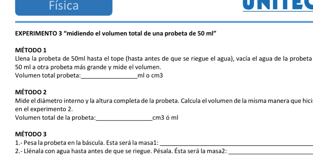 Física 
A 
EXPERIMENTO 3 “midiendo el volumen total de una probeta de 50ml''
MÉtodo 1 
Llena la probeta de 50ml hasta el tope (hasta antes de que se riegue el agua), vacía el agua de la probeta
50 ml a otra probeta más grande y mide el volumen. 
Volumen total probeta:_ ml o cm3
Método 2 
Mide el diámetro interno y la altura completa de la probeta. Calcula el volumen de la misma manera que hici 
en el experimento 2. 
Volumen total de la probeta:_ cm3ó ml 
MÉtoDO 3 
1.- Pesa la probeta en la báscula. Esta será la masa1:_ 
2.- Llénala con agua hasta antes de que se riegue. Pésala. Ésta será la masa2:_