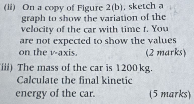 (ii) On a copy of Figure 2(b), , sketch a 
graph to show the variation of the 
velocity of the car with time t. You 
are not expected to show the values 
on the v -axis. (2 marks) 
iii) The mass of the car is 1200kg. 
Calculate the final kinetic 
energy of the car. (5 marks)