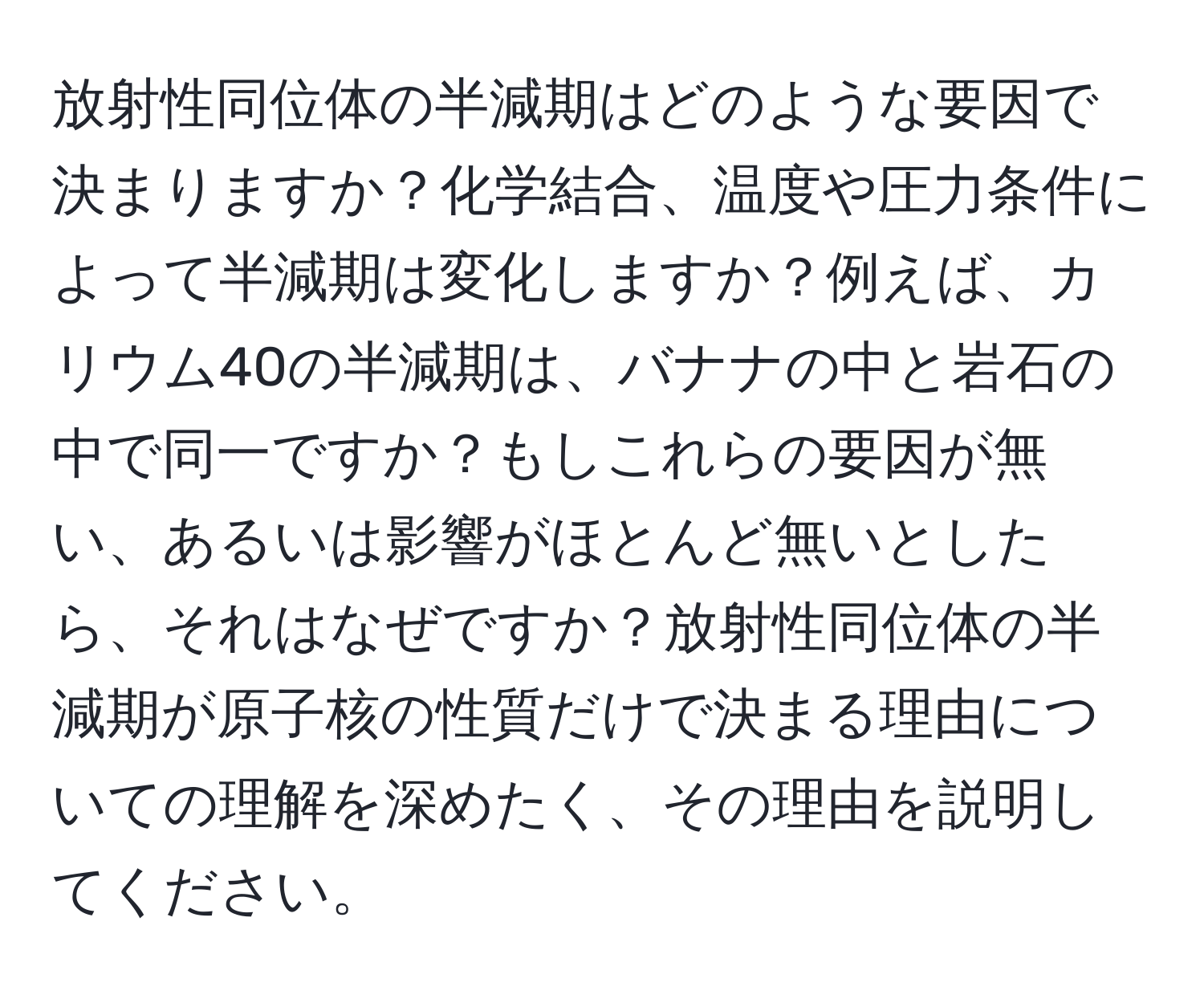 放射性同位体の半減期はどのような要因で決まりますか？化学結合、温度や圧力条件によって半減期は変化しますか？例えば、カリウム40の半減期は、バナナの中と岩石の中で同一ですか？もしこれらの要因が無い、あるいは影響がほとんど無いとしたら、それはなぜですか？放射性同位体の半減期が原子核の性質だけで決まる理由についての理解を深めたく、その理由を説明してください。