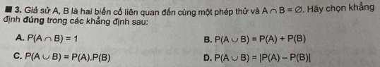 Giả sử A, B là hai biến cố liên quan đến cùng một phép thử và A∩ B=varnothing. Hãy chọn khẳng
định đúng trong các khẳng định sau:
A. P(A∩ B)=1 B. P(A∪ B)=P(A)+P(B)
C. P(A∪ B)=P(A).P(B) D. P(A∪ B)=|P(A)-P(B)|