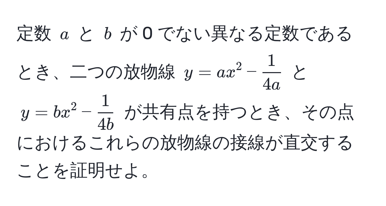 定数 $a$ と $b$ が 0 でない異なる定数であるとき、二つの放物線 $y = ax^(2 - frac1)4a$ と $y = bx^(2 - frac1)4b$ が共有点を持つとき、その点におけるこれらの放物線の接線が直交することを証明せよ。