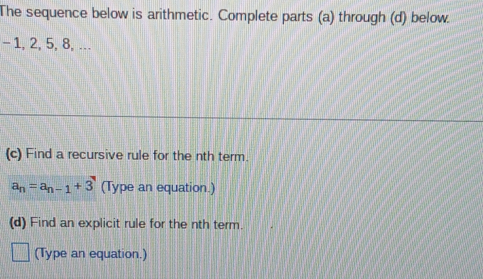 The sequence below is arithmetic. Complete parts (a) through (d) below.
-1, 2, 5, 8, ... 
(c) Find a recursive rule for the nth term.
a_n=a_n-1+3 (Type an equation.) 
(d) Find an explicit rule for the nth term. 
(Type an equation.)