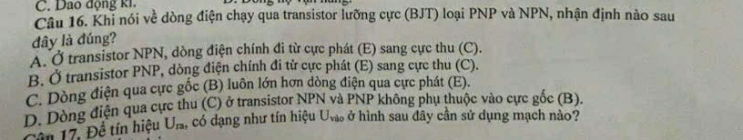 Dao động ki.
Câu 16. Khỉ nói về dòng điện chạy qua transistor lưỡng cực (BJT) loại PNP và NPN, nhận định nào sau
đây là đúng?
A. Ở transistor NPN, dòng điện chính đi từ cực phát (E) sang cực thu (C).
B. Ở transistor PNP, dòng điện chính đi từ cực phát (E) sang cực thu (C).
C. Dòng điện qua cực gốc (B) luôn lớn hơn dòng điện qua cực phát (E).
D. Dòng điện qua cực thu (C) ở transistor NPN và PNP không phụ thuộc vào cực gốc (B).
Câu 17. Đề tín hiệu U_ra, , có dạng như tín hiệu U_vilo ở hình sau đây cần sử dụng mạch nào?