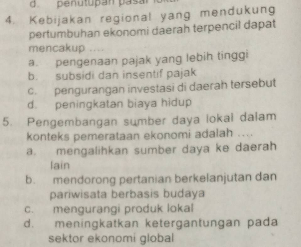 penutupan pasar 
4. Kebijakan regional yang mendukung
pertumbuhan ekonomi daerah terpencil dapat
mencakup ....
a. pengenaan pajak yang lebih tinggi
b. subsidi dan insentif pajak
c. pengurangan investasi di daerah tersebut
d. peningkatan biaya hidup
5. Pengembangan sumber daya lokal dalam
konteks pemerataan ekonomi adalah ....
a. mengalihkan sumber daya ke daerah
lain
b. mendorong pertanian berkelanjutan dan
pariwisata berbasis budaya
c. mengurangi produk lokal
d. meningkatkan ketergantungan pada
sektor ekonomi global