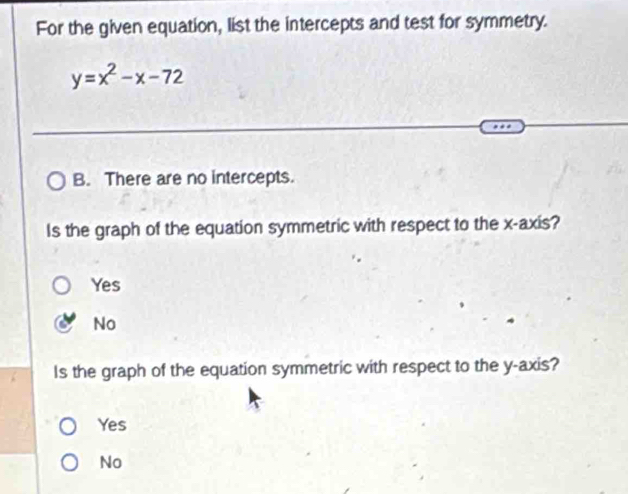 For the given equation, list the intercepts and test for symmetry.
y=x^2-x-72
B. There are no intercepts.
Is the graph of the equation symmetric with respect to the x-axis?
Yes
No
Is the graph of the equation symmetric with respect to the y-axis?
Yes
No