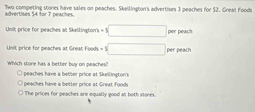 Two competing stores have sales on peaches. Skellington's advertises 3 peaches for $2. Great Foods
advertises $4 for 7 peaches.
Unit price for peaches at Skellington's =$□ per peach
Unit price for peaches at Great Foods =$□ per peach
Which store has a better buy on peaches?
peaches have a better price at Skellington's
peaches have a better price at Great Foods
The prices for peaches are equally good at both stores.