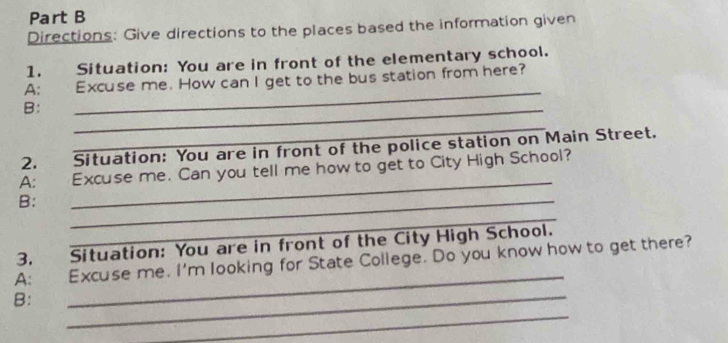 Directions: Give directions to the places based the information given 
1. Situation: You are in front of the elementary school. 
A: Excuse me. How can I get to the bus station from here? 
B: 
_ 
_ 
_ 
2. Situation: You are in front of the police station on Main Street. 
_ 
A: Excuse me. Can you tell me how to get to City High School? 
B: 
_ 
_ 
3. Situation: You are in front of the City High School. 
_ 
A: Excuse me. I'm looking for State College. Do you know how to get there? 
_ 
B: 
_