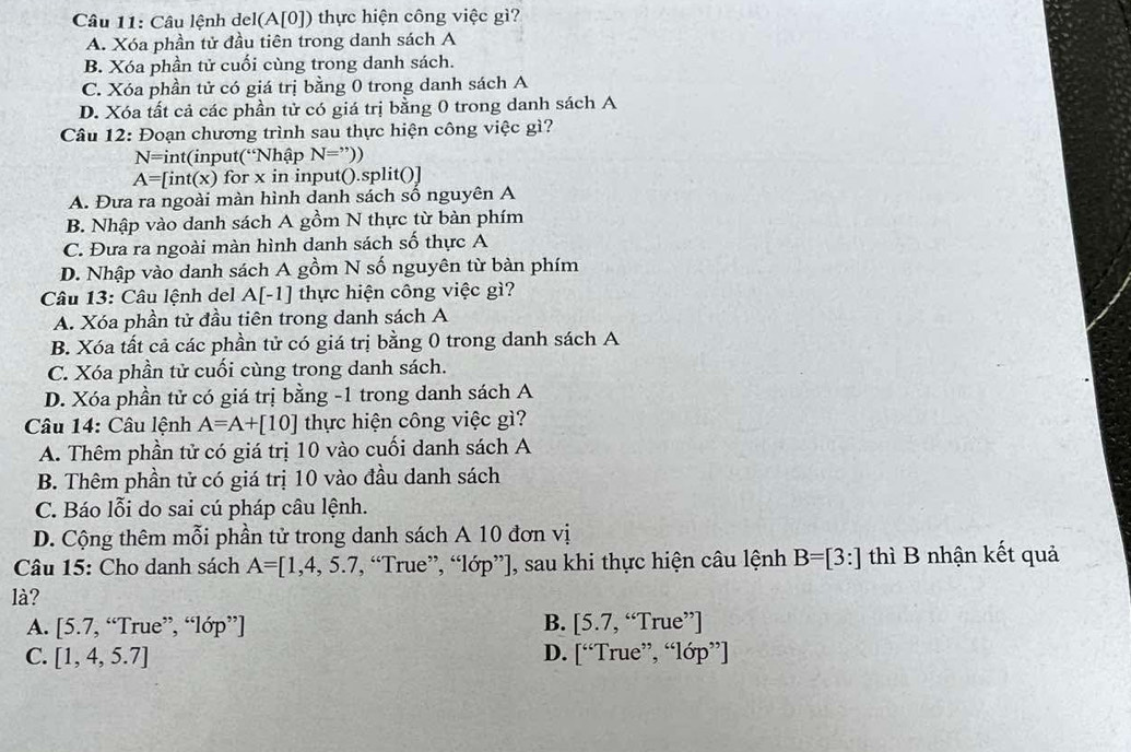 Câu lệnh del(A[0]) thực hiện công việc gì?
A. Xóa phần tử đầu tiên trong danh sách A
B. Xóa phần tử cuối cùng trong danh sách.
C. Xóa phần tử có giá trị bằng 0 trong danh sách A
D. Xóa tất cả các phần tử có giá trị bằng 0 trong danh sách A
Câu 12: Đoạn chương trình sau thực hiện công việc gì?
N=int (input(Nhập N=''))
A=[int(x) ) for x in input().split()]
A. Đưa ra ngoài màn hình danh sách số nguyên A
B. Nhập vào danh sách A gồm N thực từ bàn phím
C. Đưa ra ngoài màn hình danh sách số thực A
D. Nhập vào danh sách A gồm N số nguyên từ bàn phím
Câu 13: Câu lệnh del A[-1] thực hiện công việc gì?
A. Xóa phần tử đầu tiên trong danh sách A
B. Xóa tất cả các phần tử có giá trị bằng 0 trong danh sách A
C. Xóa phần tử cuối cùng trong danh sách.
D. Xóa phần tử có giá trị bằng -1 trong danh sách A
Câu 14: Câu lệnh A=A+[10] thực hiện công việc gì?
A. Thêm phần tử có giá trị 10 vào cuối danh sách A
B. Thêm phần tử có giá trị 10 vào đầu danh sách
C. Báo lỗi do sai cú pháp câu lệnh.
D. Cộng thêm mỗi phần tử trong danh sách A 10 đơn vị
Câu 15: Cho danh sách A=[1,4,5.7 , “True”, “lớp”], sau khi thực hiện câu lệnh B=[3:] thì B nhận kết quả
là?
A. [5.7,“Tru e”, “lớp”] B. [5.7,“True'T
C. [1,4,5.7] D. [“Tru e'',''10p'')