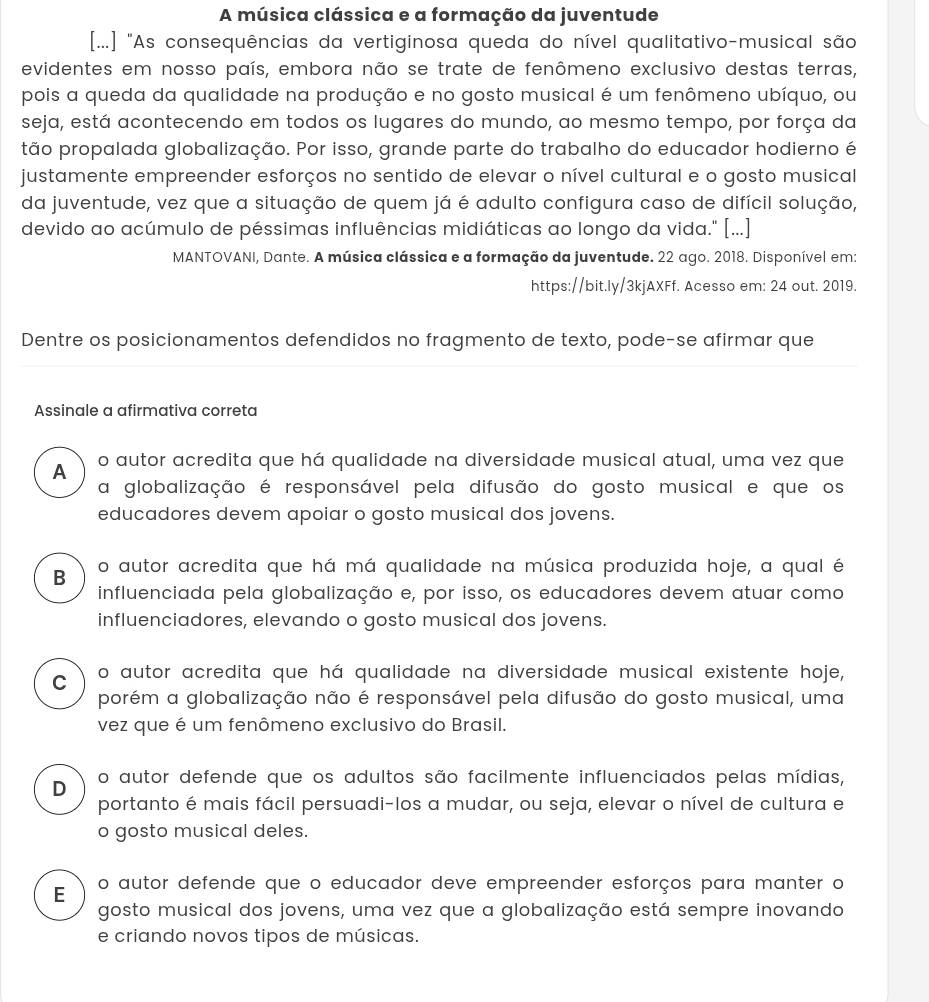 A música clássica e a formação da juventude
[...] "As consequências da vertiginosa queda do nível qualitativo-musical são
evidentes em nosso país, embora não se trate de fenômeno exclusivo destas terras,
pois a queda da qualidade na produção e no gosto musical é um fenômeno ubíquo, ou
seja, está acontecendo em todos os lugares do mundo, ao mesmo tempo, por força da
tão propalada globalização. Por isso, grande parte do trabalho do educador hodierno é
justamente empreender esforços no sentido de elevar o nível cultural e o gosto musical
da juventude, vez que a situação de quem já é adulto configura caso de difícil solução,
devido ao acúmulo de péssimas influências midiáticas ao longo da vida." [...]
MANTOVANI, Dante. A música clássica e a formação da juventude. 22 ago. 2018. Disponível em:
https://bit.ly/3kjAXFf. Acesso em: 24 out. 2019.
Dentre os posicionamentos defendidos no fragmento de texto, pode-se afirmar que
Assinale a afirmativa correta
A o autor acredita que há qualidade na diversidade musical atual, uma vez que
a globalização é responsável pela difusão do gosto musical e que os
educadores devem apoiar o gosto musical dos jovens.
B o autor acredita que há má qualidade na música produzida hoje, a qual é
influenciada pela globalização e, por isso, os educadores devem atuar como
influenciadores, elevando o gosto musical dos jovens.
C o autor acredita que há qualidade na diversidade musical existente hoje,
porém a globalização não é responsável pela difusão do gosto musical, uma
vez que é um fenômeno exclusivo do Brasil.
D o autor defende que os adultos são facilmente influenciados pelas mídias,
portanto é mais fácil persuadi-los a mudar, ou seja, elevar o nível de cultura e
o gosto musical deles.
E o autor defende que o educador deve empreender esforços para manter o
gosto musical dos jovens, uma vez que a globalização está sempre inovando
e criando novos tipos de músicas.