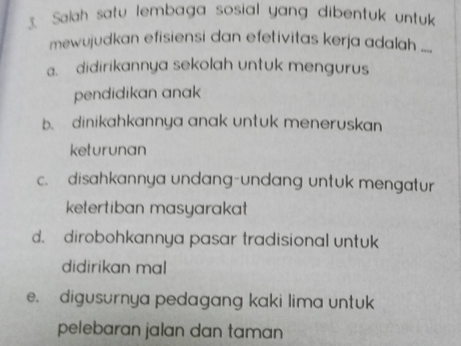 Salah satu lembaga sosial yang dibentuk untuk
mewujudkan efisiensi dan efetivitas kerja adalah ..... didirikannya sekolah untuk mengurus
pendidikan anak
b. dinikahkannya anak untuk meneruskan
keturunan
c. disahkannya undang-undang untuk mengatur
ketertiban masyarakat
d. dirobohkannya pasar tradisional untuk
didirikan mal
e. digusurnya pedagang kaki lima untuk
pelebaran jalan dan taman