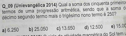 Q_09 (Unievangélica 2014) Qual a soma dos cinquenta primeiros
termos de uma progressão aritmética, sendo que a soma d
décimo segundo termo mais o trigésimo nono termo é 250?
a) 6.250 b) 25.050 c) 13.650 d) 12.500 e) 15.00
vda de magnética do Sol tem y