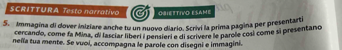 SCRITTURA Testo narrativo OBIETTIVO ESAME 
5. Immagina di dover iniziare anche tu un nuovo diario. Scrivi la prima pagina per presentarti 
cercando, come fa Mina, di lasciar líberi i pensieri e di scrivere le parole così come si presentano 
nella tua mente. Se vuoi, accompagna le parole con disegni e immagini.