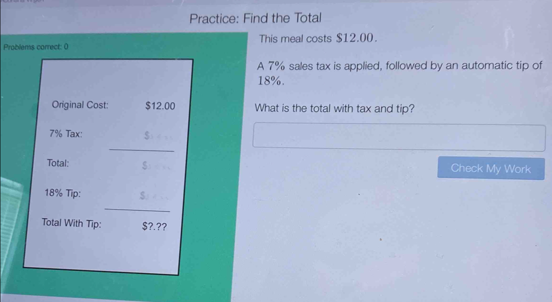 Practice: Find the Total 
This meal costs $12.00. 
Problems correct: 0 
A 7% sales tax is applied, followed by an automatic tip of
18%. 
Original Cost: $12.00 What is the total with tax and tip?
7% Tax: 
_ 
Total: $ Check My Work
18% Tip: 
_ 
Total With Tip: $?.??