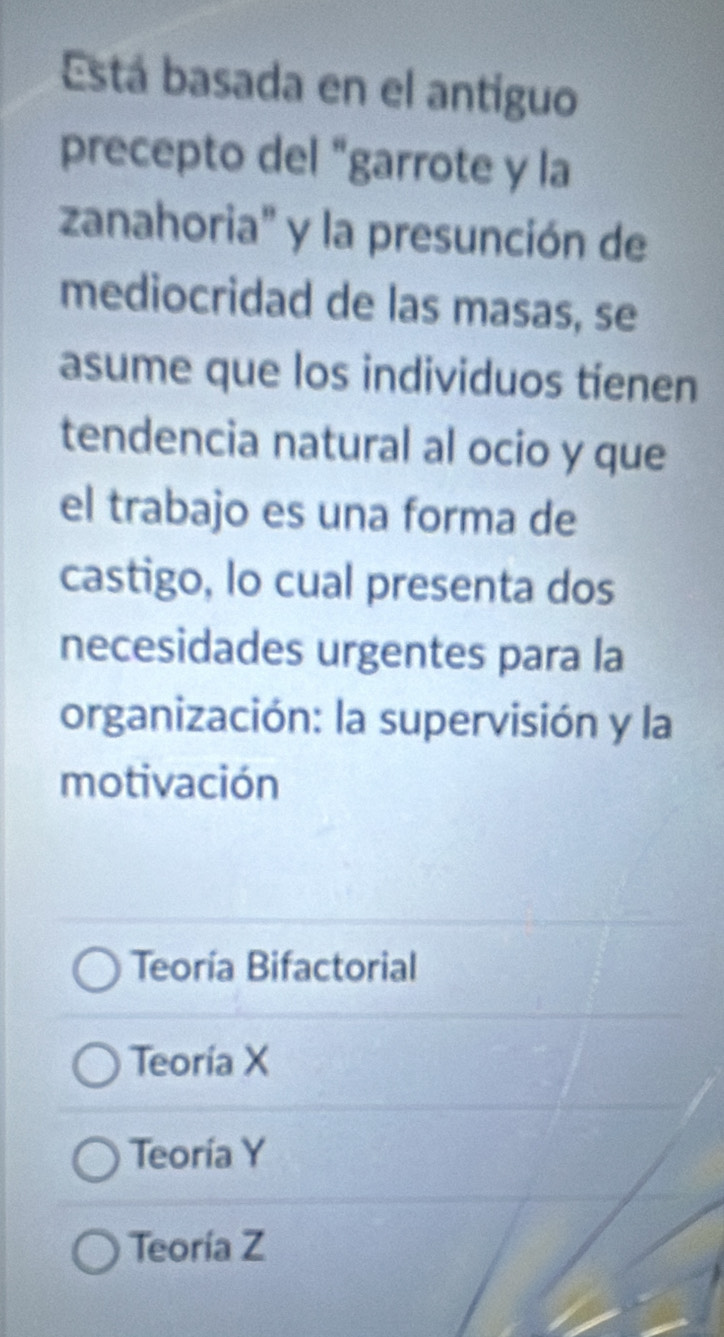 Está basada en el antiguo
precepto del "garrote y la
zanahoria" y la presunción de
mediocridad de las masas, se
asume que los individuos tienen
tendencia natural al ocio y que
el trabajo es una forma de
castigo, lo cual presenta dos
necesidades urgentes para la
organización: la supervisión y la
motivación
Teoría Bifactorial
Teoría X
Teoría Y
Teoría Z