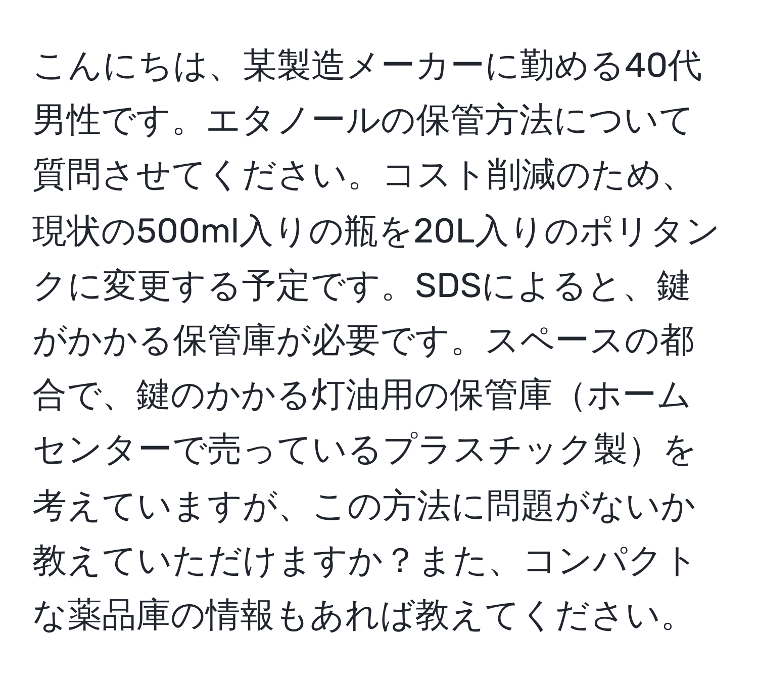 こんにちは、某製造メーカーに勤める40代男性です。エタノールの保管方法について質問させてください。コスト削減のため、現状の500ml入りの瓶を20L入りのポリタンクに変更する予定です。SDSによると、鍵がかかる保管庫が必要です。スペースの都合で、鍵のかかる灯油用の保管庫ホームセンターで売っているプラスチック製を考えていますが、この方法に問題がないか教えていただけますか？また、コンパクトな薬品庫の情報もあれば教えてください。