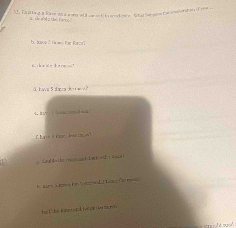 Exerting a force on a mass will cause it to accelerate. What happens the acceleration if you.. 
a. double the force? 
b. have 5 times the force? 
c. double the mass? 
d. have 5 times the mass? 
e. hav I thmes less timee? 
f have 8 times less mass? 
g double the mass and double the force 
h, have 6 tesses the fore and2 tieses the mass 
half the force and (wice the mnss? 
straight road