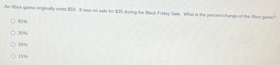 An Xbox game originally costs $50. It was on sale for $35 during the Black Friday Sale. What is the percent change of the Xbox game?
85%
30%
35%
15%