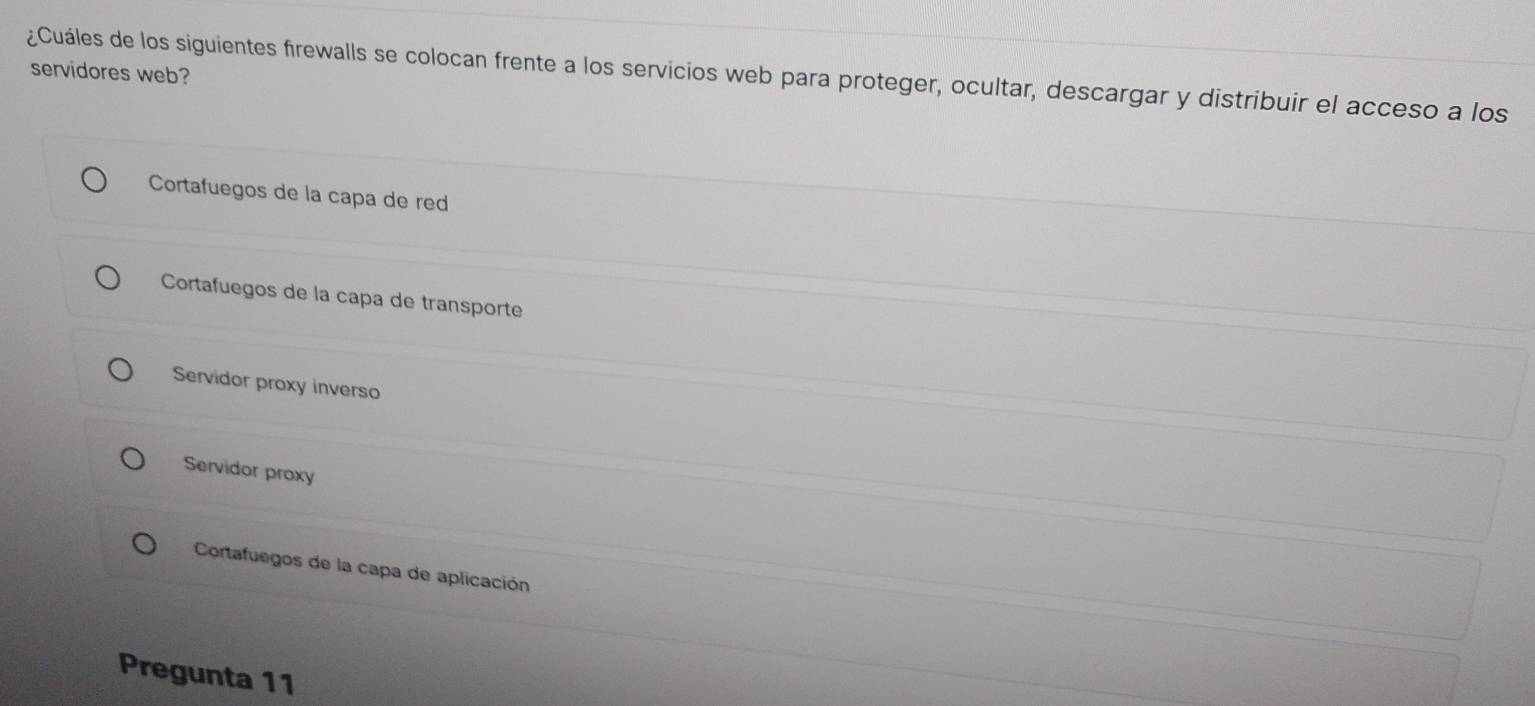 servidores web?
¿Cuáles de los siguientes firewalls se colocan frente a los servicios web para proteger, ocultar, descargar y distribuir el acceso a los
Cortafuegos de la capa de red
Cortafuegos de la capa de transporte
Servidor proxy inverso
Servidor proxy
Cortafuegos de la capa de aplicación
Pregunta 11