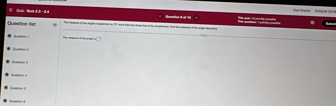 Jose Chacon 10/02/24 1:15 P1 
Quiz: Quiz 2.3 - 2.4 Question 9 of 10 This quiz: 10 point(s) possible 
This question: 1 point(s) possible Submi 
Question list The measure of the angle's supplement is 70° more than five times that of its complement. Find the measure of the angle described 
Question 1 The msasure of the angle is □°. 
Question 2 
Question 3 
Question 4 
Question 5 
Question 6