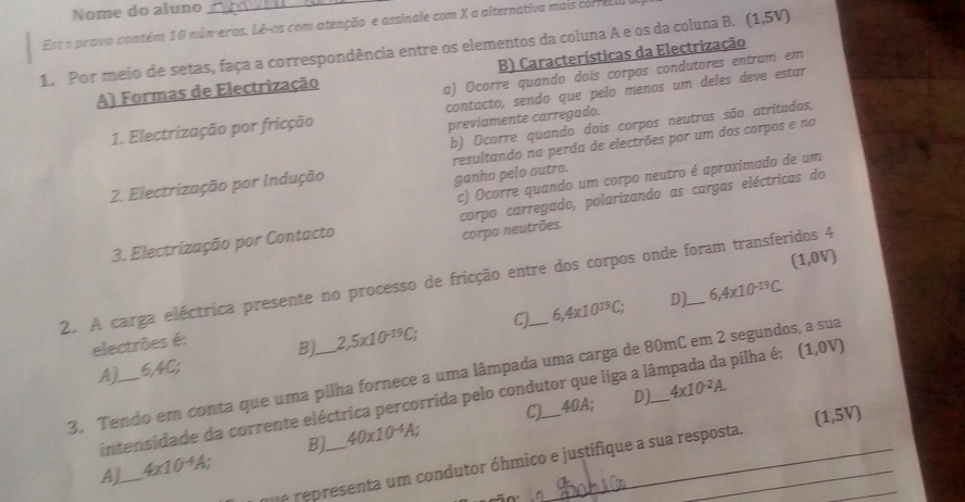 Nome do aluno
Est a prova contém 10 núm eros. Lê-os com atenção e assinale com X a alternativa mais correcl
1. Por meio de setas, faça a correspondência entre os elementos da coluna A e os da coluna B. (1,5V)
A) Formas de Electrização B) Características da Electrização
a) Ocorre quando doís corpos condutores entram em
1. Electrização por fricção contacto, sendo que pelo menos um deles deve estar
previamente carregado.
b) Ocorre quando dois corpos neutros são atritados,
2. Electrização por Indução resultando na perda de electrões por um dos corpos e no
ganho pelo outro.
c) Ocorre quando um corpo neutro é aproximado de um
3. Electrização por Contacto corpo carregado, polarízando as cargas eléctricas do
corpo neutrões.
(1,0V)
2. A carga eléctrica presente no processo de fricção entre dos corpos onde foram transferidos 4
C) 6,4x10^(19)C; D]. 6,4* 10^(-19)C.
electrões é:
A) 6,4C; B) 2,5* 10^(-19)C;
3. Tendo em conta que uma pilha fornece a uma lâmpada uma carga de 80mC em 2 segundos, a sua
intensidade da corrente eléctrica percorrida pelo condutor que liga a lâmpada da pilha é: (1,0V)
C) 40A; D]. 4x10^(-2)A.
B).
AJ_ 4* 10^(-4)A; _ 40* 10^(-4)A; _
e re esenta um condutor óhmico e justifique a sua resposta. (1,5V) _