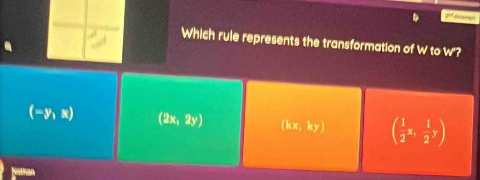 2^(nd) Attemps
Which rule represents the transformation of W to w'?
(-y,x)
(2x,2y)
(kx,ky)
( 1/2 x, 1/2 y)
Nathan