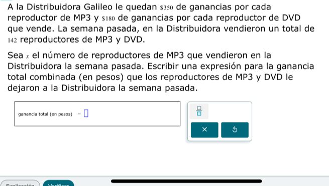 A la Distribuidora Galileo le quedan $ç50 de ganancias por cada 
reproductor de MP3 y s18 de ganancias por cada reproductor de DVD 
que vende. La semana pasada, en la Distribuidora vendieron un total de
142 reproductores de MP3 y DVD. 
Sea « el número de reproductores de MP3 que vendieron en la 
Distribuidora la semana pasada. Escribir una expresión para la ganancia 
total combinada (en pesos) que los reproductores de MP3 y DVD le 
dejaron a la Distribuidora la semana pasada. 
ganancia total (en pesos) =□
 □ /□  
× 5