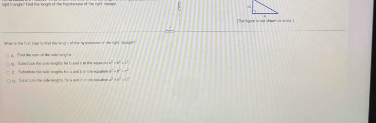 right triangle? Find the length of the hypotenuse of the right triangle
(The figure is not drawn to sicale.)
What is the first step to find the length of the hypotenuse of the right triangle?
Find the sum of the side lengths.
B. Substitute the side lengths for b and c in the equation a^2· b^2=c^2
C. Substitute the side lengths for a and b in the equation a^2· b^2=c^2
D. Substitute the side lengths for a and c in the equation a^2+b^2=c^2