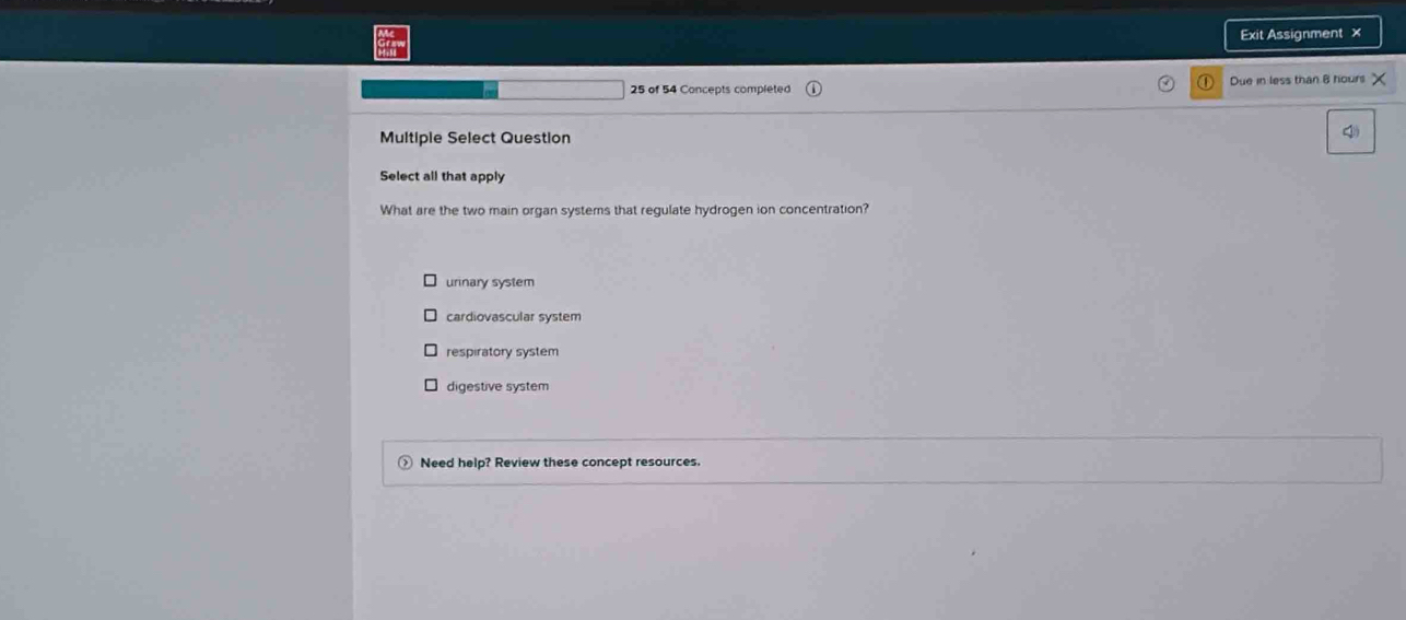 Exit Assignment ×
o
25 of 54 Concepts completed Due in less than 8 hours
Multiple Select Question
4
Select all that apply
What are the two main organ systems that regulate hydrogen ion concentration?
urinary system
cardiovascular system
respiratory system
digestive system
Need help? Review these concept resources.
