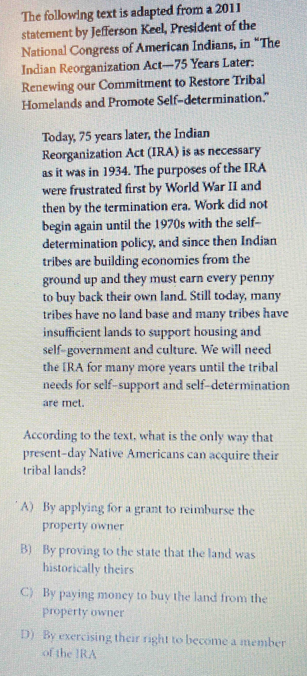 The following text is adapted from a 2011
statement by Jefferson Keel, President of the
National Congress of American Indians, in “The
Indian Reorganization Act— 75 Years Later:
Renewing our Commitment to Restore Tribal
Homelands and Promote Self-determination."
Today, 75 years later, the Indian
Reorganization Act (IRA) is as necessary
as it was in 1934. The purposes of the IRA
were frustrated first by World War II and
then by the termination era. Work did not
begin again until the 1970s with the self--
determination policy, and since then Indian
tribes are building economies from the
ground up and they must earn every penny
to buy back their own land. Still today, many
tribes have no land base and many tribes have
insufficient lands to support housing and
self-government and culture. We will need
the IRA for many more years until the tribal
needs for self-support and self-determination
are met.
According to the text, what is the only way that
present-day Native Americans can acquire their
tribal lands?
A) By applying for a grant to reimburse the
property owner
B) By proving to the state that the land was
historically theirs
C) By paying money to buy the land from the
property owner
D) By exercising their right to become a member
of the ]RA