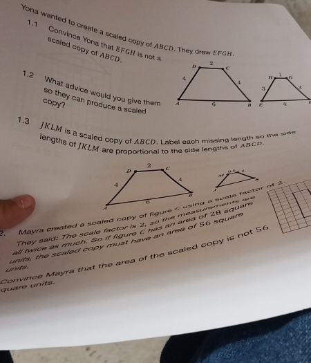 Yona wanted to create a scaled copy of ABCD. They drew EFGH
1.1 Convince Yona that EFGH is not 
scaled copy of ABCD. 
1.2 What advice would you give them 
so they can produce a scaled 
copy? 
1.3 JKLM is a scaled copy of ABCD. Label each missing length so the side 
lengths of JKLM are proportional to the side lengths of ARCD. 
u n r 
~ 
They said: The scale factor is 2, so the measurementagre 
all twice as much. So if figure C has an area of 28 square
units, the scaled copy must have an area of 56 square
quare units. Convince Mayra that the area of the scaled copy is not 56
units.